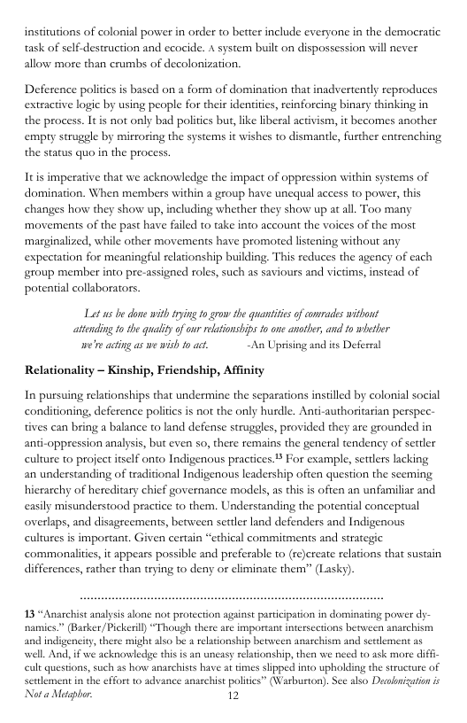 institutions of colonial power in order to better include everyone in the democratic task of self-destruction and ecocide. A system bauilt on dispossession will never allow more than crumbs of decolonization. Deference polities is based on a form of domination that inadvertently reproduces extracive logie by using people for their identitis, reinforcing binary thinking in the process. It is not only bad politics but, like liberal activism, it becomes another empry struggle by mirroring the systems it wishes to dismantle, further entrenching the status quo in the process Itis imperative that we acknowledge the impact of oppression within systems of domination. When members within a group have unequal access to power, this changes how they show up, including whether they show up at al. Too many ‘movements of the past have failed to take into account the voices of the most ‘marginalized, while other movements have promoted listening without any expectation for meaningful relationship building. This reduces the agency of each group member into pre-assigned roles, such as saviours and victims, instead of potential collaborators. Lot us be done with trying fo grow e quantitesof comrades wthout atending fo the qualityof o relationships o one anotber; and to wheher e’ acing as we wish 0 act, ~An Uprising and its Deferral Relationality - Kinship, Friendship, Affinity In pursuing relationships that undermine the separations instilled by colonial social conditioning, deference politis is not the only hurdle. Anti-authoritarian perspec- tives can bring a balance to land defense struggles, provided they are grounded in anti-oppression analysis, but even so, there remains the general tendency of settler culture to project itslf onto Indigenous practices. For example, settlers lacking an understanding of traditional Indigenous leadership often question the seeming hierarchy of hercditary chief governance models, as this is ofien an unfamiliar and casily misunderstood practice to them. Understanding the potential conceptual overlaps, and disagreements, between settler land defenders and Indigenous cultures is important. Given certain “ethical commitments and strategic commonlites, it appears possible and preferable to (re)ereate relations that sustain differences, rather than trying to deny or eliminate them” (Lasky). 13 “Anarchist analysis lone ot protection against participation in dominating power dy- namics.” (Barker/Pickerill “Though there are importan interscctions between anarchism and indigencity, there might also be a relationship between anarchist wel. And, i we acknowledge this is an uneasy relationship, then we need to ask more diffi- cult questions,such s how anarchists have at times shipped into upholding the structure of sertlement in the effort to advance anaschist politics” (Warburton). See also Decolnization ic Not a Metgpbor 12 and serlement as